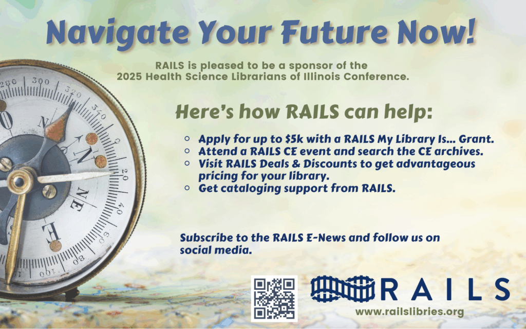 Navigate your future now! RAILS is pleased to be a sponsor of the 2025 Health Science Librarians of Illinois Conference. Here's how RAILS can help: Apply for up to $5k with a RAILS My Library Is... Grant. Attend a RAILS CE event and search the CE archives. Visit Rails Deals & Discounts to get advantageous pricing for your library. Get cataloging support from RAILS. Subscribe to the RAILS E-News and follow us on social media. 
